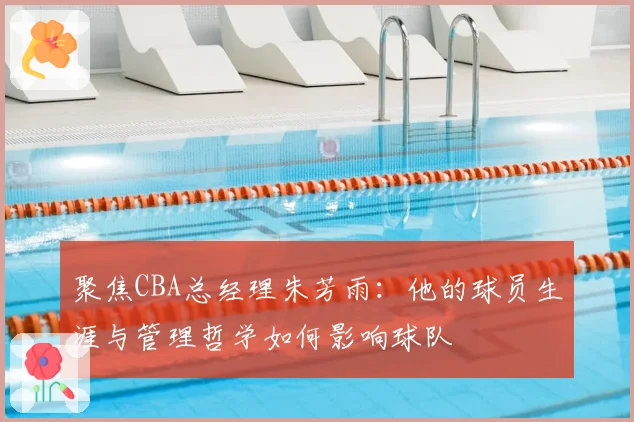 聚焦CBA总经理朱芳雨：他的球员生涯与管理哲学如何影响球队