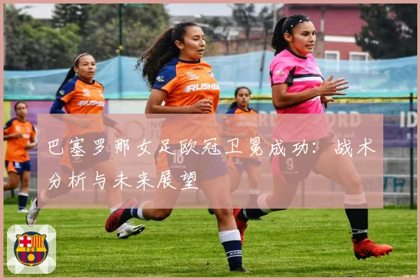 巴塞罗那女足欧冠卫冕成功：战术分析与未来展望