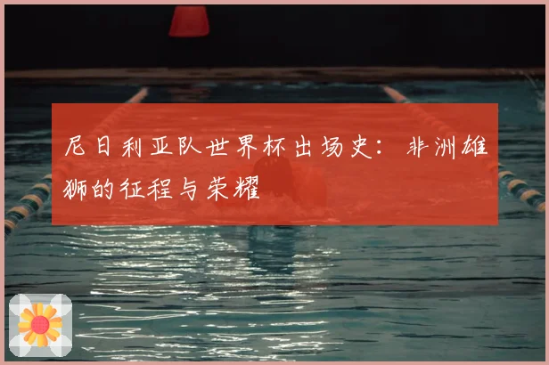 尼日利亚队世界杯出场史：非洲雄狮的征程与荣耀