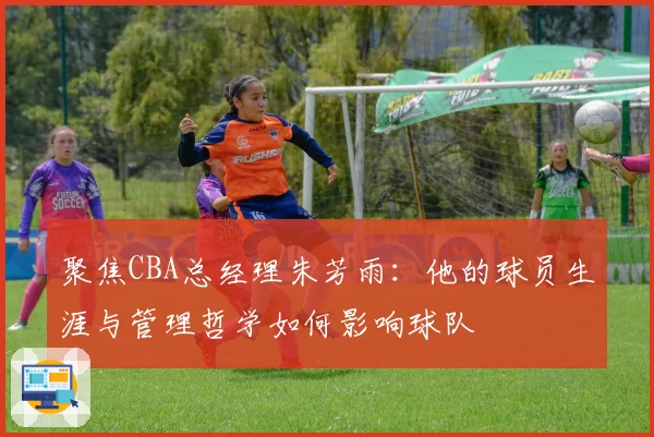 聚焦CBA总经理朱芳雨：他的球员生涯与管理哲学如何影响球队