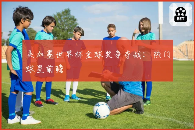 美加墨世界杯金球奖争夺战：热门球星前瞻
