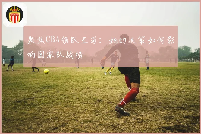 聚焦CBA领队王芳：她的决策如何影响国家队战绩