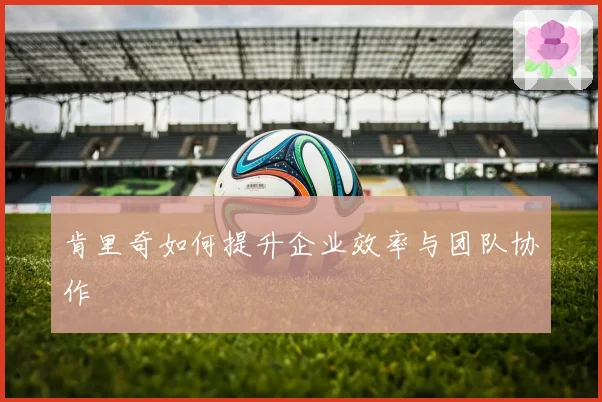 肯里奇如何提升企业效率与团队协作