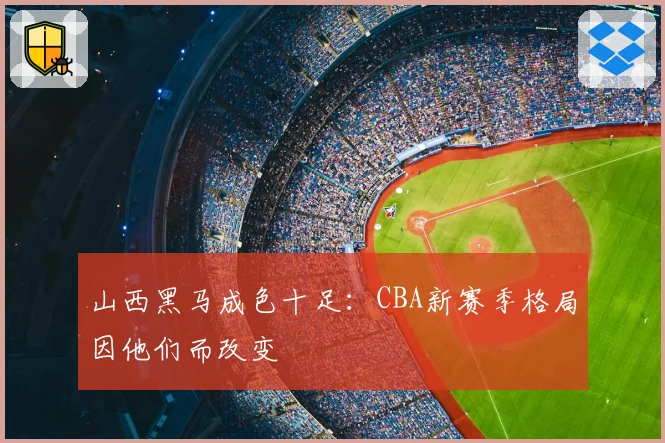 山西黑马成色十足：CBA新赛季格局因他们而改变