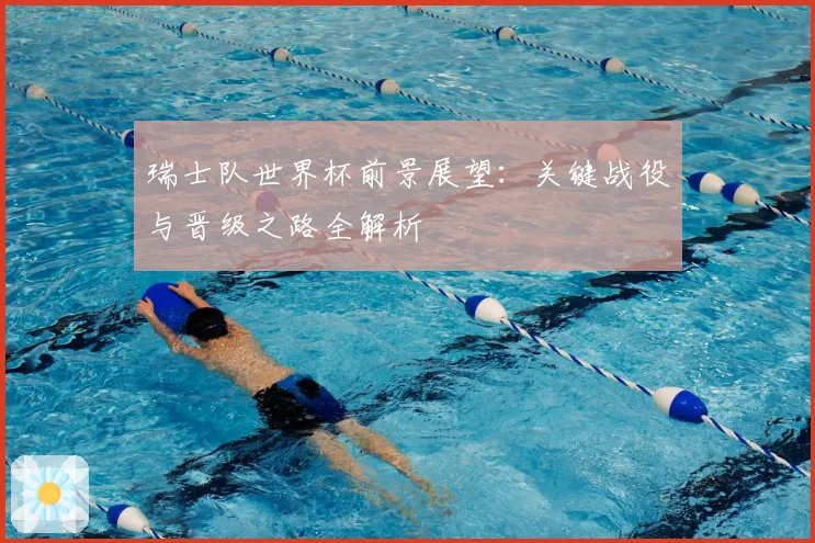 瑞士队世界杯前景展望：关键战役与晋级之路全解析