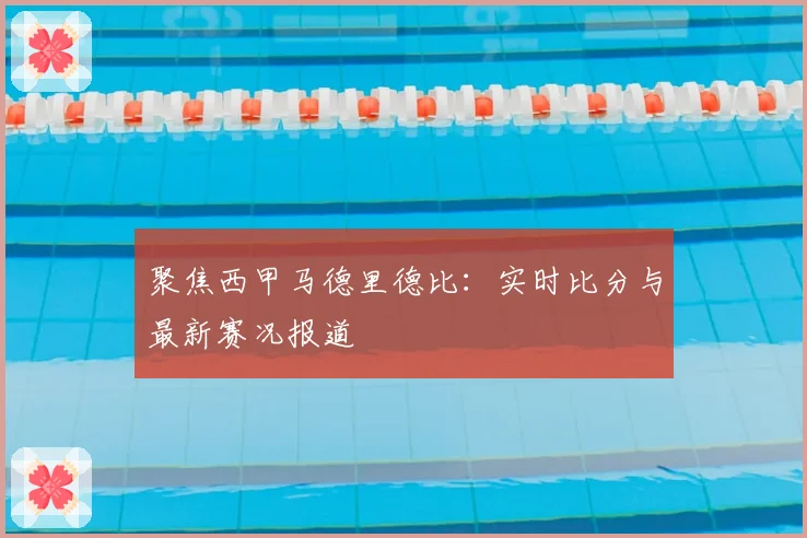 聚焦西甲马德里德比：实时比分与最新赛况报道