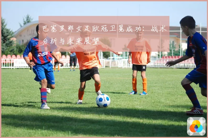 巴塞罗那女足欧冠卫冕成功：战术分析与未来展望