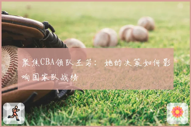 聚焦CBA领队王芳：她的决策如何影响国家队战绩