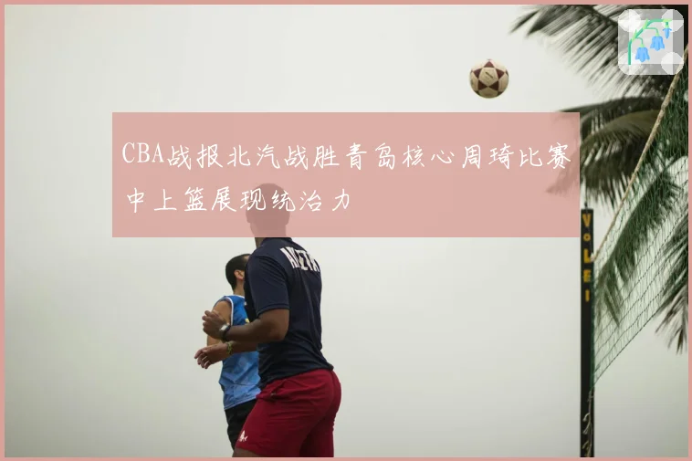 CBA战报北汽战胜青岛核心周琦比赛中上篮展现统治力