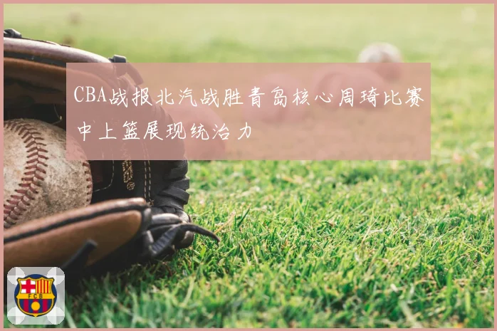 CBA战报北汽战胜青岛核心周琦比赛中上篮展现统治力